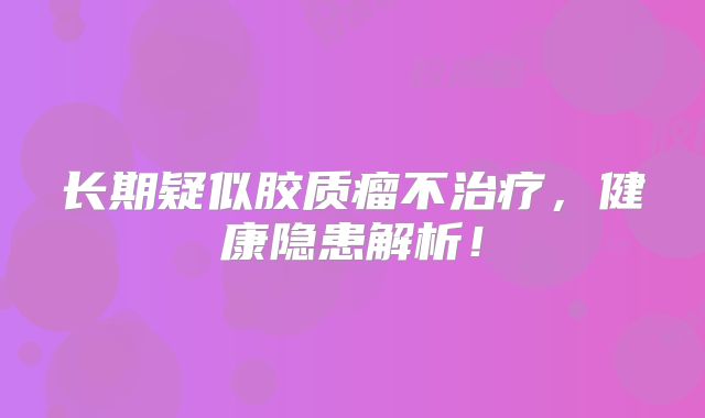 长期疑似胶质瘤不治疗，健康隐患解析！
