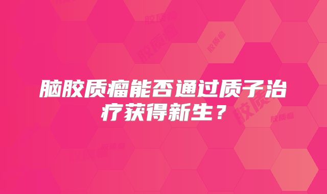 脑胶质瘤能否通过质子治疗获得新生？