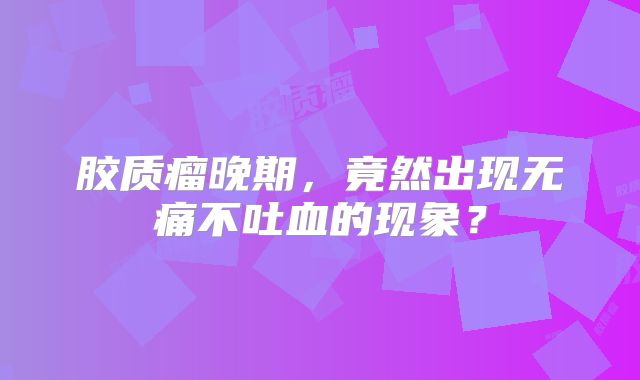 胶质瘤晚期，竟然出现无痛不吐血的现象？