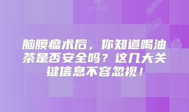 脑膜瘤术后，你知道喝油茶是否安全吗？这几大关键信息不容忽视！