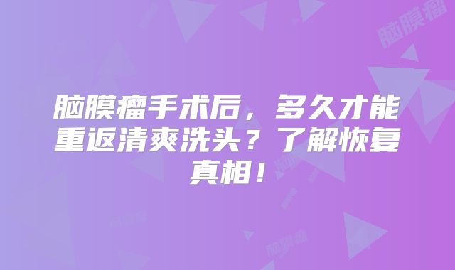 脑膜瘤手术后，多久才能重返清爽洗头？了解恢复真相！