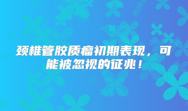 颈椎管胶质瘤初期表现，可能被忽视的征兆！