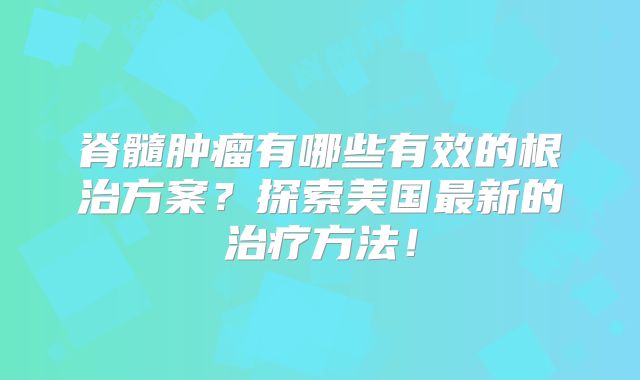 脊髓肿瘤有哪些有效的根治方案？探索美国最新的治疗方法！