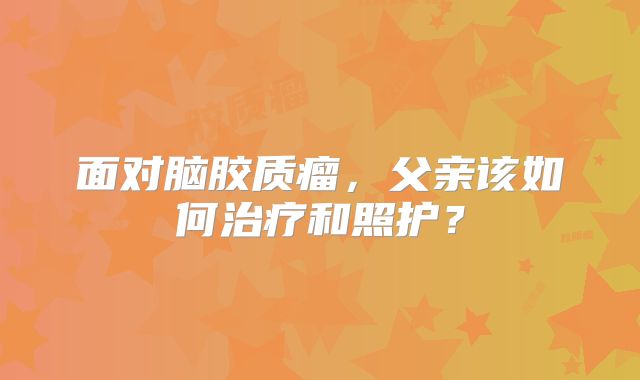 面对脑胶质瘤，父亲该如何治疗和照护？