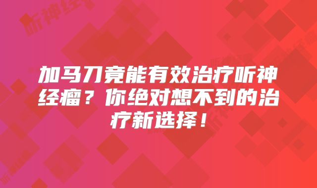 加马刀竟能有效治疗听神经瘤？你绝对想不到的治疗新选择！