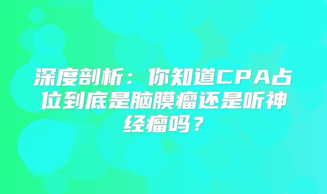 深度剖析：你知道CPA占位到底是脑膜瘤还是听神经瘤吗？