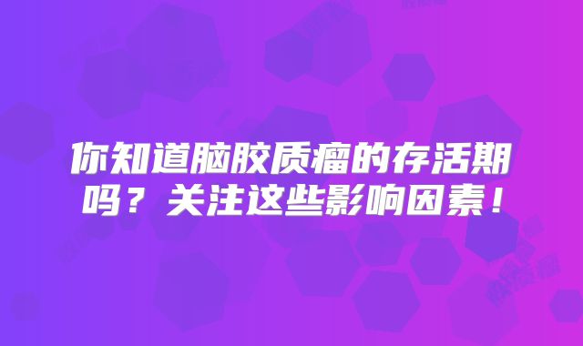 你知道脑胶质瘤的存活期吗？关注这些影响因素！
