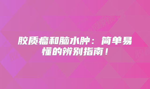 胶质瘤和脑水肿：简单易懂的辨别指南！
