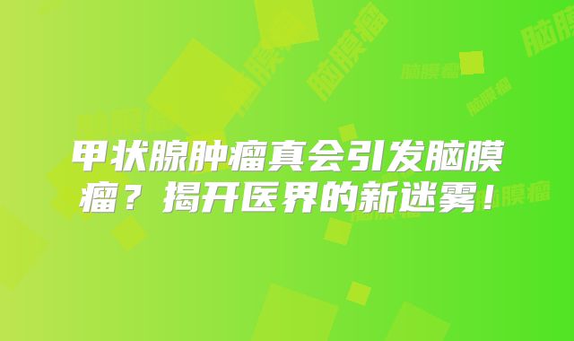 甲状腺肿瘤真会引发脑膜瘤？揭开医界的新迷雾！