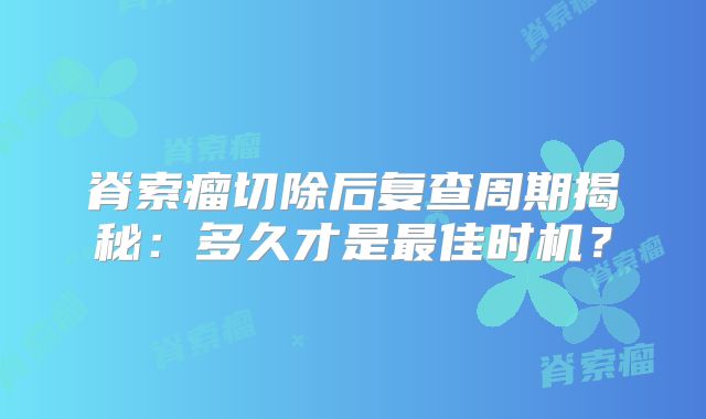 脊索瘤切除后复查周期揭秘：多久才是最佳时机？