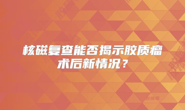 核磁复查能否揭示胶质瘤术后新情况？