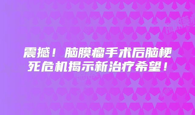 震撼！脑膜瘤手术后脑梗死危机揭示新治疗希望！