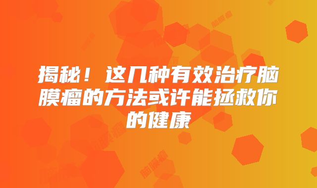 揭秘！这几种有效治疗脑膜瘤的方法或许能拯救你的健康