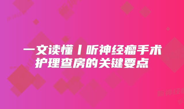 一文读懂丨听神经瘤手术护理查房的关键要点