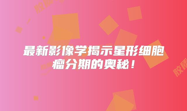 最新影像学揭示星形细胞瘤分期的奥秘！