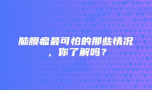 脑膜瘤最可怕的那些情况，你了解吗？