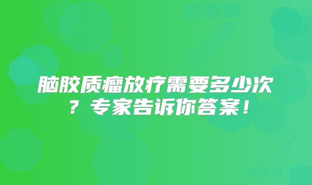 脑胶质瘤放疗需要多少次？专家告诉你答案！
