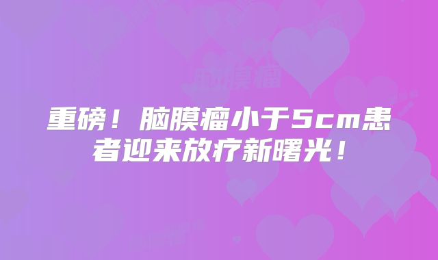 重磅！脑膜瘤小于5cm患者迎来放疗新曙光！