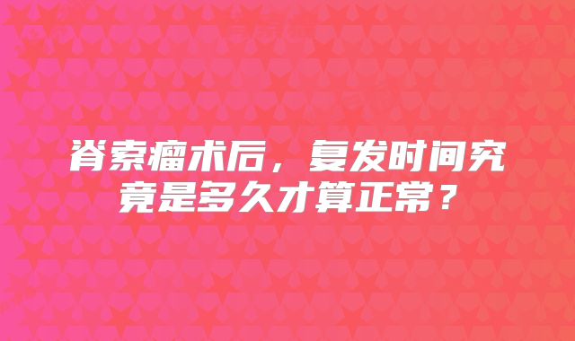 脊索瘤术后，复发时间究竟是多久才算正常？