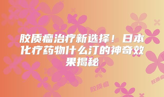 胶质瘤治疗新选择！日本化疗药物什么汀的神奇效果揭秘