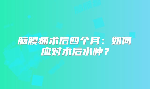 脑膜瘤术后四个月：如何应对术后水肿？