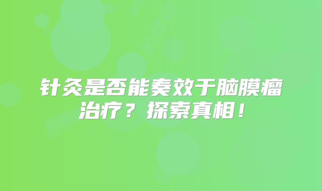针灸是否能奏效于脑膜瘤治疗？探索真相！