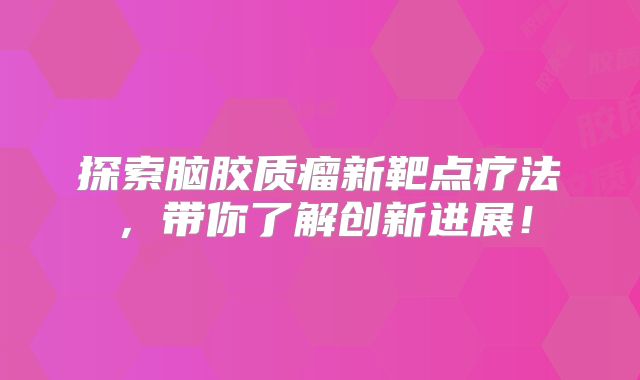 探索脑胶质瘤新靶点疗法，带你了解创新进展！