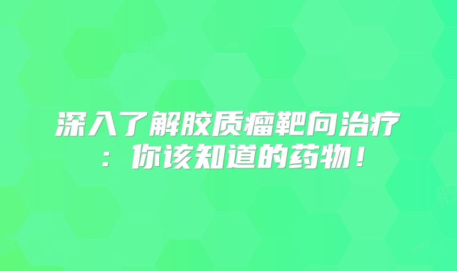 深入了解胶质瘤靶向治疗：你该知道的药物！