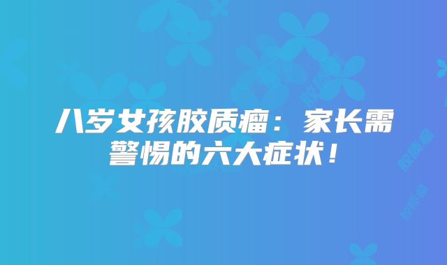 八岁女孩胶质瘤：家长需警惕的六大症状！