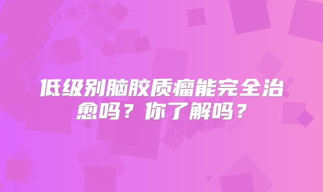 低级别脑胶质瘤能完全治愈吗？你了解吗？