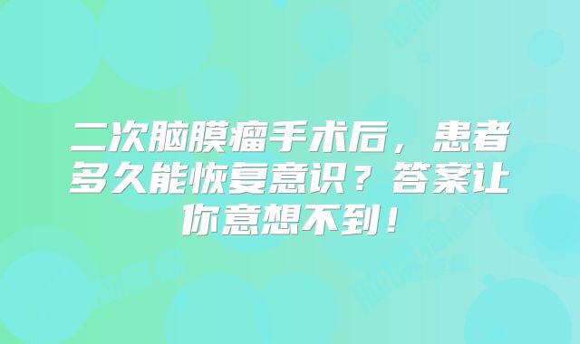 二次脑膜瘤手术后，患者多久能恢复意识？答案让你意想不到！