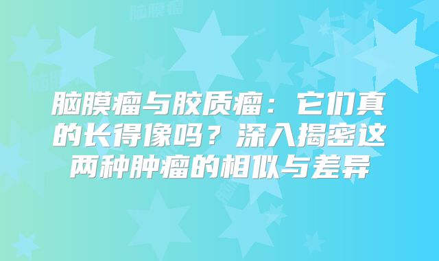 脑膜瘤与胶质瘤：它们真的长得像吗？深入揭密这两种肿瘤的相似与差异