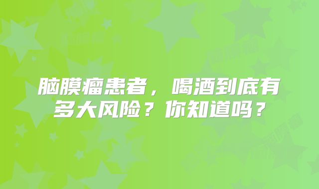 脑膜瘤患者，喝酒到底有多大风险？你知道吗？