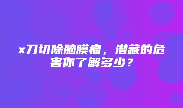 x刀切除脑膜瘤，潜藏的危害你了解多少？