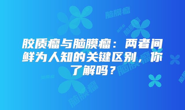 胶质瘤与脑膜瘤：两者间鲜为人知的关键区别，你了解吗？