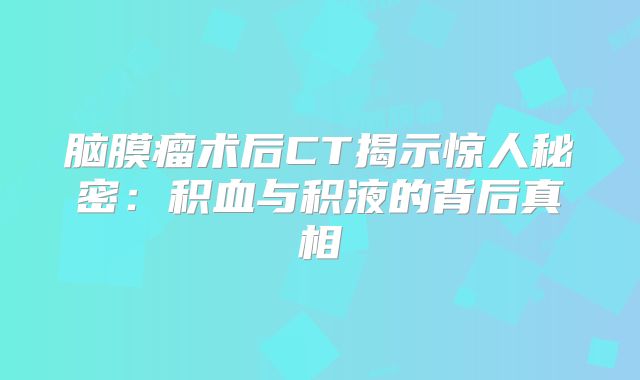 脑膜瘤术后CT揭示惊人秘密：积血与积液的背后真相