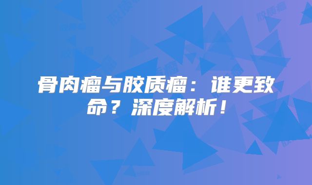 骨肉瘤与胶质瘤：谁更致命？深度解析！