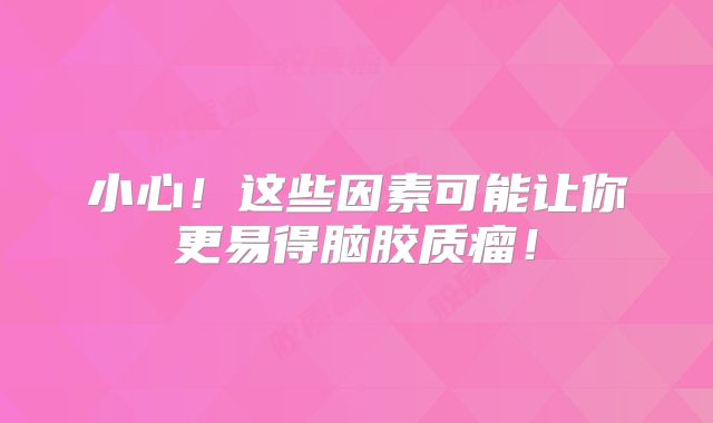 小心！这些因素可能让你更易得脑胶质瘤！