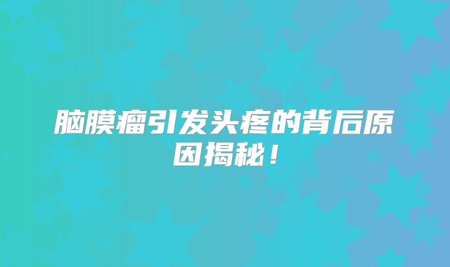 脑膜瘤引发头疼的背后原因揭秘！