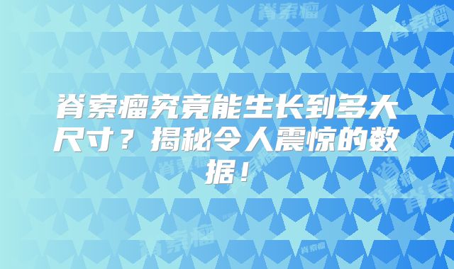 脊索瘤究竟能生长到多大尺寸？揭秘令人震惊的数据！