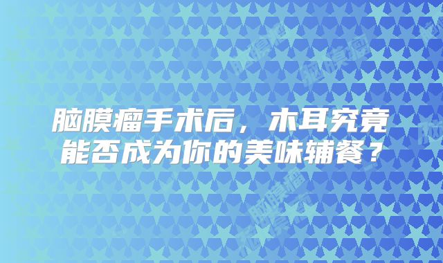 脑膜瘤手术后，木耳究竟能否成为你的美味辅餐？