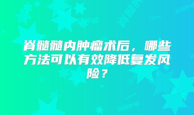 脊髓髓内肿瘤术后，哪些方法可以有效降低复发风险？