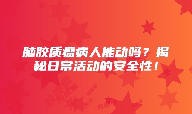 脑胶质瘤病人能动吗？揭秘日常活动的安全性！