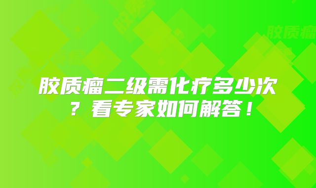 胶质瘤二级需化疗多少次？看专家如何解答！