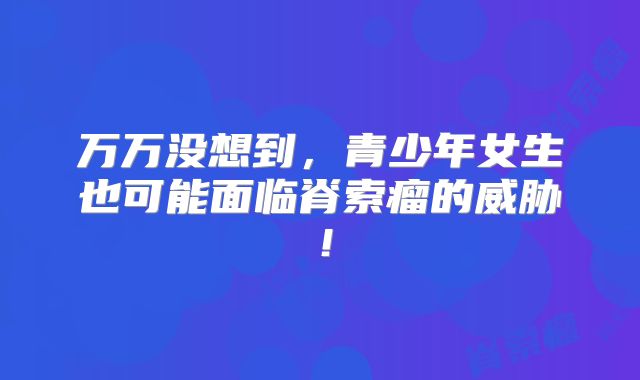 万万没想到，青少年女生也可能面临脊索瘤的威胁！