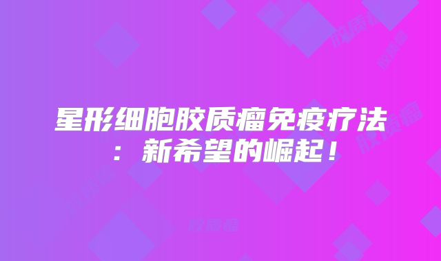 星形细胞胶质瘤免疫疗法：新希望的崛起！