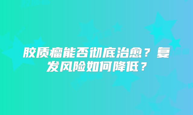 胶质瘤能否彻底治愈？复发风险如何降低？