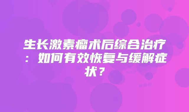 生长激素瘤术后综合治疗：如何有效恢复与缓解症状？