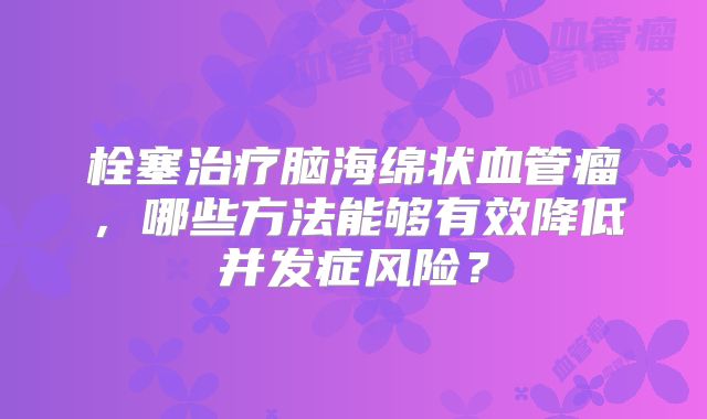 栓塞治疗脑海绵状血管瘤，哪些方法能够有效降低并发症风险？