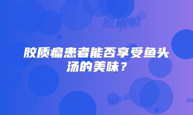 胶质瘤患者能否享受鱼头汤的美味？